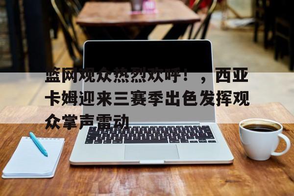 篮网观众热烈欢呼！，西亚卡姆迎来三赛季出色发挥观众掌声雷动的简单介绍