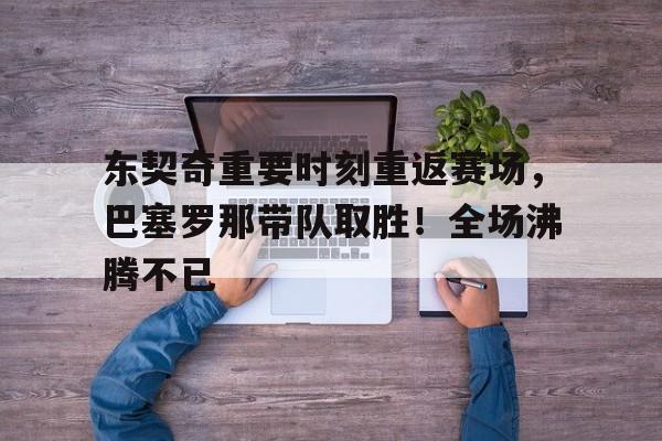 东契奇重要时刻重返赛场，巴塞罗那带队取胜！全场沸腾不已的简单介绍