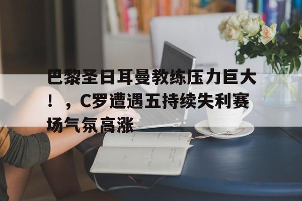 巴黎圣日耳曼教练压力巨大！，C罗遭遇五持续失利赛场气氛高涨的简单介绍