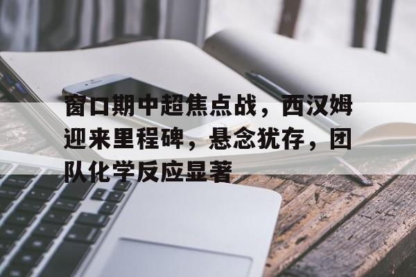开云官网-窗口期中超焦点战，西汉姆迎来里程碑，悬念犹存，团队化学反应显著的简单介绍