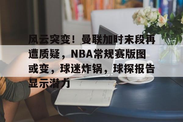 关于风云突变！曼联加时末段再遭质疑，NBA常规赛版图或变，球迷炸锅，球探报告显示潜力的信息