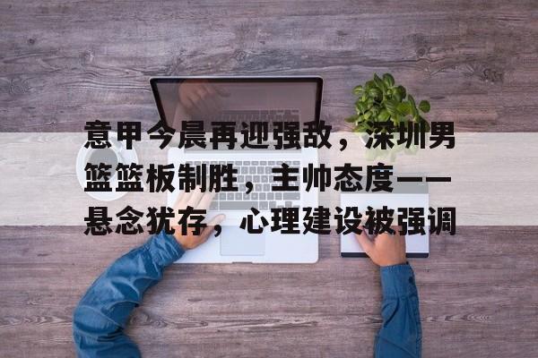 开云登录-意甲今晨再迎强敌，深圳男篮篮板制胜，主帅态度——悬念犹存，心理建设被强调的简单介绍