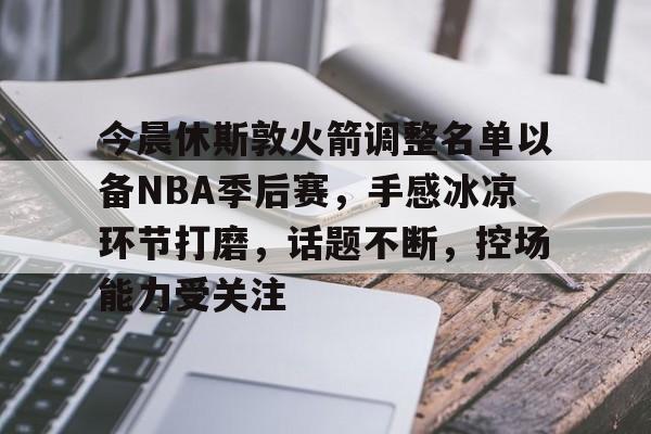 包含今晨休斯敦火箭调整名单以备NBA季后赛，手感冰凉环节打磨，话题不断，控场能力受关注的词条